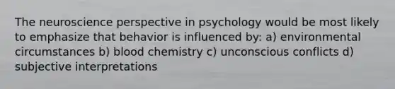 The neuroscience perspective in psychology would be most likely to emphasize that behavior is influenced by: a) environmental circumstances b) blood chemistry c) unconscious conflicts d) subjective interpretations