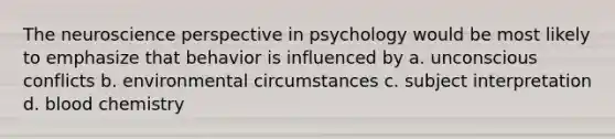 The neuroscience perspective in psychology would be most likely to emphasize that behavior is influenced by a. unconscious conflicts b. environmental circumstances c. subject interpretation d. blood chemistry