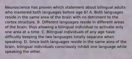 Neuroscience has proven which statement about bilingual adults who mastered both languages before age 6? A. Both languages reside in the same area of the brain with no detriment to the cortex structure. B. Different languages reside in different areas of the brain, thus allowing a bilingual individual to activate only one area at a time. C. Bilingual individuals of any age have difficulty keeping the two languages totally separate when speaking. D. Since both languages reside in the same area of the brain, bilingual individuals consciously inhibit one language while speaking the other.