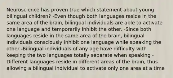 Neuroscience has proven true which statement about young bilingual children? -Even though both languages reside in the same area of the brain, bilingual individuals are able to activate one language and temporarily inhibit the other. -Since both languages reside in the same area of the brain, bilingual individuals consciously inhibit one language while speaking the other -Bilingual individuals of any age have difficulty with keeping the two languages totally separate when speaking -Different languages reside in different areas of the brain, thus allowing a bilingual individual to activate only one area at a time