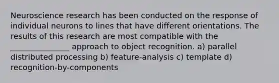 Neuroscience research has been conducted on the response of individual neurons to lines that have different orientations. The results of this research are most compatible with the _______________ approach to object recognition. a) parallel distributed processing b) feature-analysis c) template d) recognition-by-components