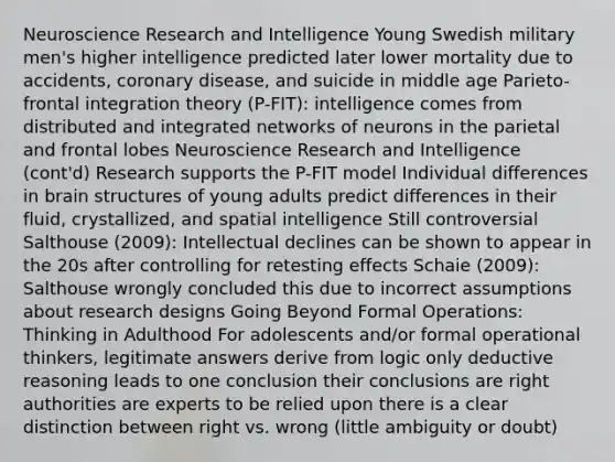 Neuroscience Research and Intelligence Young Swedish military men's higher intelligence predicted later lower mortality due to accidents, coronary disease, and suicide in middle age Parieto-frontal integration theory (P-FIT): intelligence comes from distributed and integrated networks of neurons in the parietal and frontal lobes Neuroscience Research and Intelligence (cont'd) Research supports the P-FIT model Individual differences in brain structures of young adults predict differences in their fluid, crystallized, and spatial intelligence Still controversial Salthouse (2009): Intellectual declines can be shown to appear in the 20s after controlling for retesting effects Schaie (2009): Salthouse wrongly concluded this due to incorrect assumptions about research designs Going Beyond Formal Operations: Thinking in Adulthood For adolescents and/or formal operational thinkers, legitimate answers derive from logic only deductive reasoning leads to one conclusion their conclusions are right authorities are experts to be relied upon there is a clear distinction between right vs. wrong (little ambiguity or doubt)