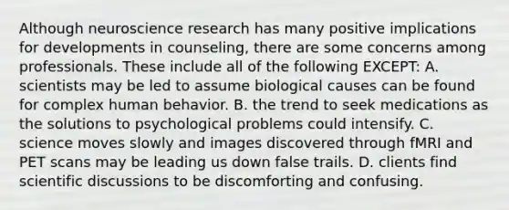 Although neuroscience research has many positive implications for developments in counseling, there are some concerns among professionals. These include all of the following EXCEPT: A. scientists may be led to assume biological causes can be found for complex human behavior. B. the trend to seek medications as the solutions to psychological problems could intensify. C. science moves slowly and images discovered through fMRI and PET scans may be leading us down false trails. D. clients find scientific discussions to be discomforting and confusing.