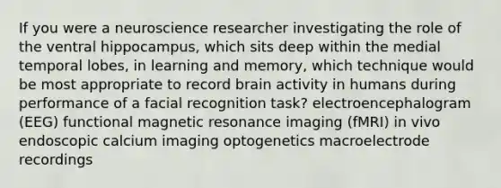 If you were a neuroscience researcher investigating the role of the ventral hippocampus, which sits deep within the medial temporal lobes, in learning and memory, which technique would be most appropriate to record brain activity in humans during performance of a facial recognition task? electroencephalogram (EEG) functional magnetic resonance imaging (fMRI) in vivo endoscopic calcium imaging optogenetics macroelectrode recordings