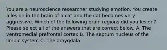 You are a neuroscience researcher studying emotion. You create a lesion in the brain of a cat and the cat becomes very aggressive. Which of the following brain regions did you lesion? Please select all of the answers that are correct below. A. The ventromedial prefrontal cortex B. The septum nucleus of the limbic system C. The amygdala