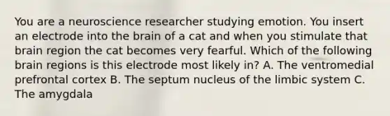 You are a neuroscience researcher studying emotion. You insert an electrode into the brain of a cat and when you stimulate that brain region the cat becomes very fearful. Which of the following brain regions is this electrode most likely in? A. The ventromedial prefrontal cortex B. The septum nucleus of the limbic system C. The amygdala