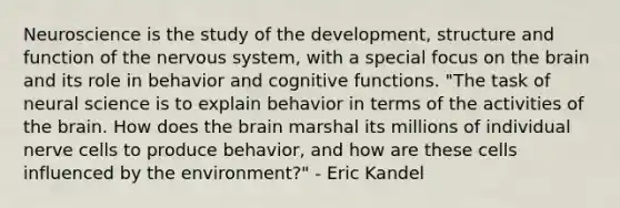 Neuroscience is the study of the development, structure and function of the nervous system, with a special focus on the brain and its role in behavior and cognitive functions. "The task of neural science is to explain behavior in terms of the activities of the brain. How does the brain marshal its millions of individual nerve cells to produce behavior, and how are these cells influenced by the environment?" - Eric Kandel