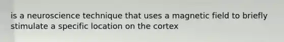 is a neuroscience technique that uses a magnetic field to briefly stimulate a specific location on the cortex