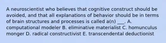 A neuroscientist who believes that cognitive construct should be avoided, and that all explanations of behavior should be in terms of brain structures and processes is called a(n) ___. A. computational modeler B. eliminative materialist C. homunculus monger D. radical constructivist E. transcendental deductionist