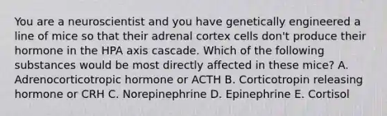 You are a neuroscientist and you have genetically engineered a line of mice so that their adrenal cortex cells don't produce their hormone in the HPA axis cascade. Which of the following substances would be most directly affected in these mice? A. Adrenocorticotropic hormone or ACTH B. Corticotropin releasing hormone or CRH C. Norepinephrine D. Epinephrine E. Cortisol