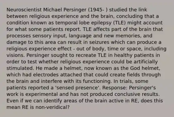 Neuroscientist Michael Persinger (1945- ) studied the link between religious experience and the brain, concluding that a condition known as temporal lobe epilepsy (TLE) might account for what some patients report. TLE affects part of the brain that processes sensory input, language and new memories, and damage to this area can result in seizures which can produce a religious experience effect - out of body, time or space, including visions. Persinger sought to recreate TLE in healthy patients in order to test whether religious experience could be artificially stimulated. He made a helmet, now known as the God helmet, which had electrodes attached that could create fields through the brain and interfere with its functioning. In trials, some patients reported a 'sensed presence'. Response: Persinger's work is experimental and has not produced conclusive results. Even if we can identify areas of the brain active in RE, does this mean RE is non-veridical?