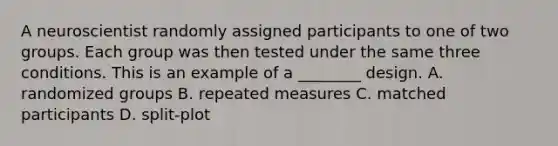 A neuroscientist randomly assigned participants to one of two groups. Each group was then tested under the same three conditions. This is an example of a ________ design. A. randomized groups B. repeated measures C. matched participants D. split-plot