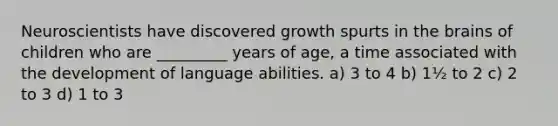 Neuroscientists have discovered growth spurts in the brains of children who are _________ years of age, a time associated with the development of language abilities. a) 3 to 4 b) 1½ to 2 c) 2 to 3 d) 1 to 3