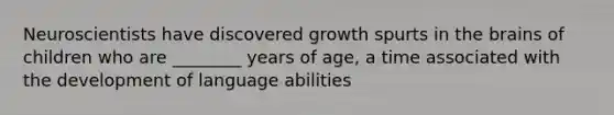 Neuroscientists have discovered growth spurts in the brains of children who are ________ years of age, a time associated with the development of language abilities