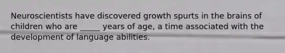 Neuroscientists have discovered growth spurts in the brains of children who are _____ years of age, a time associated with the development of language abilities.