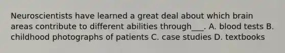 Neuroscientists have learned a great deal about which brain areas contribute to different abilities through___. A. blood tests B. childhood photographs of patients C. case studies D. textbooks