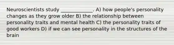 Neuroscientists study _____________. A) how people's personality changes as they grow older B) the relationship between personality traits and mental health C) the personality traits of good workers D) if we can see personality in the structures of the brain