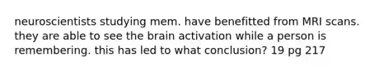 neuroscientists studying mem. have benefitted from MRI scans. they are able to see the brain activation while a person is remembering. this has led to what conclusion? 19 pg 217