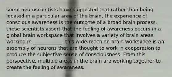 some neuroscientists have suggested that rather than being located in a particular area of the brain, the experience of conscious awareness is the outcome of a broad brain process. these scientists assert that the feeling of awareness occurs in a global brain workspace that involves a variety of brain areas working in ____________. this wide-reaching brain workspace is an assembly of neurons that are thought to work in cooperation to produce the subjective sense of consciousness. From this perspective, multiple areas in the brain are working together to create the feeling of awareness.