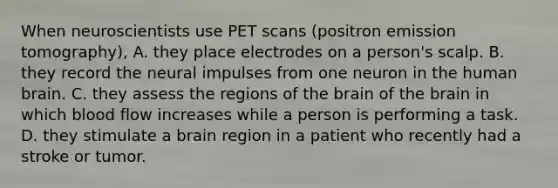 When neuroscientists use PET scans (positron emission tomography), A. they place electrodes on a person's scalp. B. they record the neural impulses from one neuron in the human brain. C. they assess the regions of the brain of the brain in which blood flow increases while a person is performing a task. D. they stimulate a brain region in a patient who recently had a stroke or tumor.