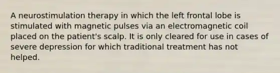 A neurostimulation therapy in which the left frontal lobe is stimulated with magnetic pulses via an electromagnetic coil placed on the patient's scalp. It is only cleared for use in cases of severe depression for which traditional treatment has not helped.