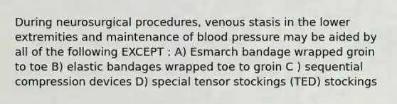 During neurosurgical procedures, venous stasis in the lower extremities and maintenance of blood pressure may be aided by all of the following EXCEPT : A) Esmarch bandage wrapped groin to toe B) elastic bandages wrapped toe to groin C ) sequential compression devices D) special tensor stockings (TED) stockings