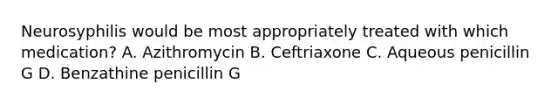 Neurosyphilis would be most appropriately treated with which medication? A. Azithromycin B. Ceftriaxone C. Aqueous penicillin G D. Benzathine penicillin G