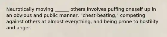 Neurotically moving ______ others involves puffing oneself up in an obvious and public manner, "chest-beating," competing against others at almost everything, and being prone to hostility and anger.