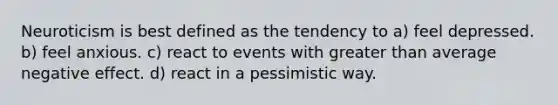 Neuroticism is best defined as the tendency to a) feel depressed. b) feel anxious. c) react to events with greater than average negative effect. d) react in a pessimistic way.