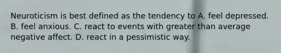 Neuroticism is best defined as the tendency to A. feel depressed. B. feel anxious. C. react to events with greater than average negative affect. D. react in a pessimistic way.