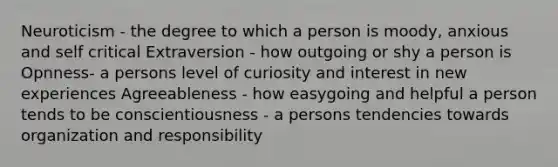 Neuroticism - the degree to which a person is moody, anxious and self critical Extraversion - how outgoing or shy a person is Opnness- a persons level of curiosity and interest in new experiences Agreeableness - how easygoing and helpful a person tends to be conscientiousness - a persons tendencies towards organization and responsibility