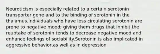 Neuroticism is especially related to a certain serotonin transporter gene and to the binding of serotonin in the thalamus.Individuals who have less circulating serotonin are prone to negative mood; giving them drugs that inhibit the reuptake of serotonin tends to decrease negative mood and enhance feelings of sociability.Serotonin is also implicated in aggressive behavior,as well as in depression