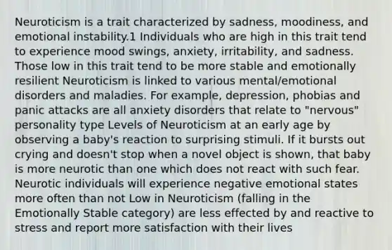 Neuroticism is a trait characterized by sadness, moodiness, and emotional instability.1﻿ Individuals who are high in this trait tend to experience mood swings, anxiety, irritability, and sadness. Those low in this trait tend to be more stable and emotionally resilient Neuroticism is linked to various mental/emotional disorders and maladies. For example, depression, phobias and panic attacks are all anxiety disorders that relate to "nervous" personality type Levels of Neuroticism at an early age by observing a baby's reaction to surprising stimuli. If it bursts out crying and doesn't stop when a novel object is shown, that baby is more neurotic than one which does not react with such fear. Neurotic individuals will experience negative emotional states more often than not Low in Neuroticism (falling in the Emotionally Stable category) are less effected by and reactive to stress and report more satisfaction with their lives