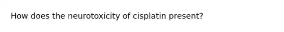 How does the neurotoxicity of cisplatin present?