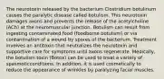 The neurotoxin released by the bacterium Clostridium botulinum causes the paralytic disease called botulism. This neurotoxin damages axons and prevents the release of the acetylcholine (ACh) at the neuromuscular junction. Botulism can result from ingesting contaminated food (foodborne botulism) or via contamination of a wound by spores of the bacterium. Treatment involves an antitoxin that neutralizes the neurotoxin and supportive care for symptoms until axons regenerate. Medically, the botulism toxin (Botox) can be used to treat a variety of spasmoticconditions. In addition, it is used cosmetically to reduce the appearance of wrinkles by paralyzing facial muscles.