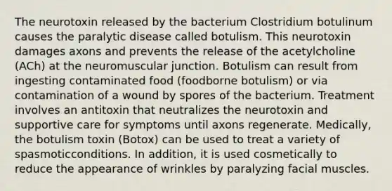 The neurotoxin released by the bacterium Clostridium botulinum causes the paralytic disease called botulism. This neurotoxin damages axons and prevents the release of the acetylcholine (ACh) at the neuromuscular junction. Botulism can result from ingesting contaminated food (foodborne botulism) or via contamination of a wound by spores of the bacterium. Treatment involves an antitoxin that neutralizes the neurotoxin and supportive care for symptoms until axons regenerate. Medically, the botulism toxin (Botox) can be used to treat a variety of spasmoticconditions. In addition, it is used cosmetically to reduce the appearance of wrinkles by paralyzing facial muscles.