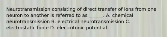 Neurotransmission consisting of direct transfer of ions from one neuron to another is referred to as ______. A. chemical neurotransmission B. electrical neurotransmission C. electrostatic force D. electrotonic potential