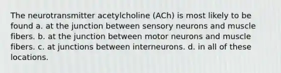 The neurotransmitter acetylcholine (ACh) is most likely to be found a. at the junction between sensory neurons and muscle fibers. b. at the junction between motor neurons and muscle fibers. c. at junctions between interneurons. d. in all of these locations.