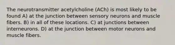 The neurotransmitter acetylcholine (ACh) is most likely to be found A) at the junction between sensory neurons and muscle fibers. B) in all of these locations. C) at junctions between interneurons. D) at the junction between motor neurons and muscle fibers.