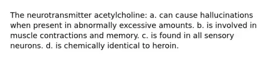 The neurotransmitter acetylcholine: a. can cause hallucinations when present in abnormally excessive amounts. b. is involved in muscle contractions and memory. c. is found in all sensory neurons. d. is chemically identical to heroin.