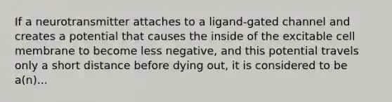 If a neurotransmitter attaches to a ligand-gated channel and creates a potential that causes the inside of the excitable cell membrane to become less negative, and this potential travels only a short distance before dying out, it is considered to be a(n)...