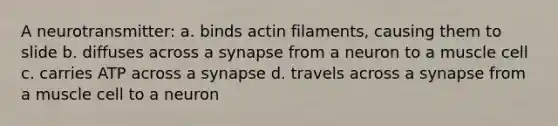 A neurotransmitter: a. binds actin filaments, causing them to slide b. diffuses across a synapse from a neuron to a muscle cell c. carries ATP across a synapse d. travels across a synapse from a muscle cell to a neuron