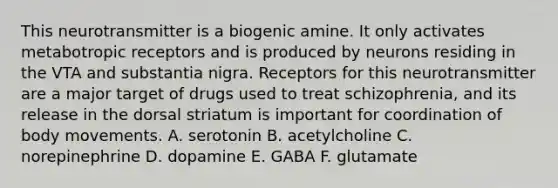 This neurotransmitter is a biogenic amine. It only activates metabotropic receptors and is produced by neurons residing in the VTA and substantia nigra. Receptors for this neurotransmitter are a major target of drugs used to treat schizophrenia, and its release in the dorsal striatum is important for coordination of body movements. A. serotonin B. acetylcholine C. norepinephrine D. dopamine E. GABA F. glutamate