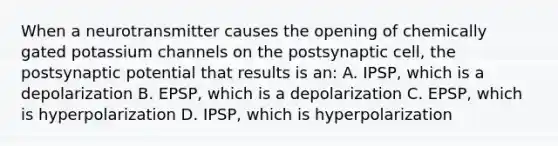 When a neurotransmitter causes the opening of chemically gated potassium channels on the postsynaptic cell, the postsynaptic potential that results is an: A. IPSP, which is a depolarization B. EPSP, which is a depolarization C. EPSP, which is hyperpolarization D. IPSP, which is hyperpolarization