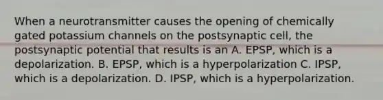 When a neurotransmitter causes the opening of chemically gated potassium channels on the postsynaptic cell, the postsynaptic potential that results is an A. EPSP, which is a depolarization. B. EPSP, which is a hyperpolarization C. IPSP, which is a depolarization. D. IPSP, which is a hyperpolarization.