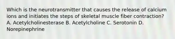 Which is the neurotransmitter that causes the release of calcium ions and initiates the steps of skeletal muscle fiber contraction? A. Acetylcholinesterase B. Acetylcholine C. Serotonin D. Norepinephrine