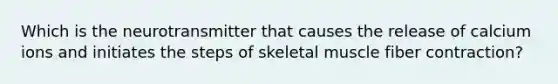 Which is the neurotransmitter that causes the release of calcium ions and initiates the steps of skeletal muscle fiber contraction?