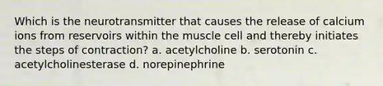 Which is the neurotransmitter that causes the release of calcium ions from reservoirs within the muscle cell and thereby initiates the steps of contraction? a. acetylcholine b. serotonin c. acetylcholinesterase d. norepinephrine