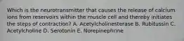 Which is the neurotransmitter that causes the release of calcium ions from reservoirs within the muscle cell and thereby initiates the steps of contraction? A. Acetylcholinesterase B. Rubitussin C. Acetylcholine D. Serotonin E. Norepinephrine