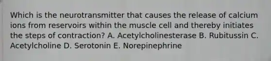 Which is the neurotransmitter that causes the release of calcium ions from reservoirs within the muscle cell and thereby initiates the steps of contraction? A. Acetylcholinesterase B. Rubitussin C. Acetylcholine D. Serotonin E. Norepinephrine